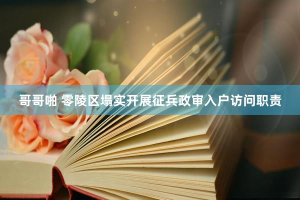 哥哥啪 零陵区塌实开展征兵政审入户访问职责