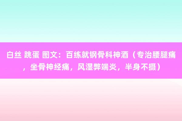 白丝 跳蛋 图文：百练就钢骨科神酒（专治腰腿痛，坐骨神经痛，风湿弊端炎，半身不摄）