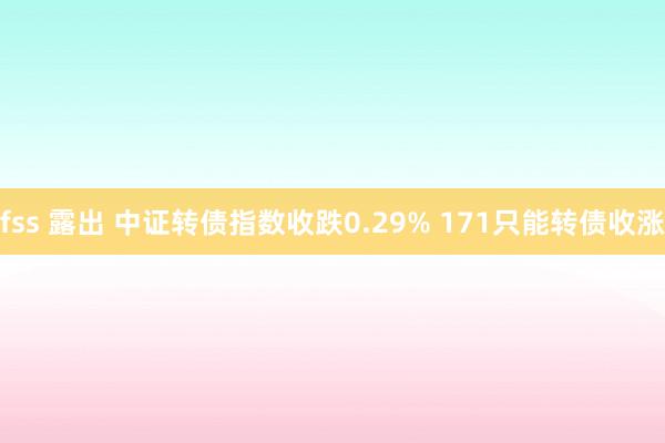 fss 露出 中证转债指数收跌0.29% 171只能转债收涨