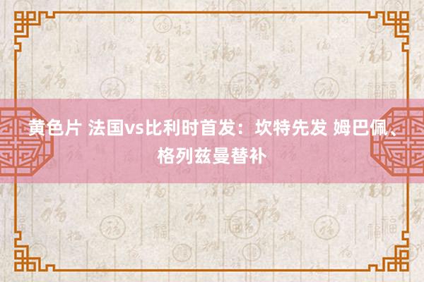 黄色片 法国vs比利时首发：坎特先发 姆巴佩、格列兹曼替补