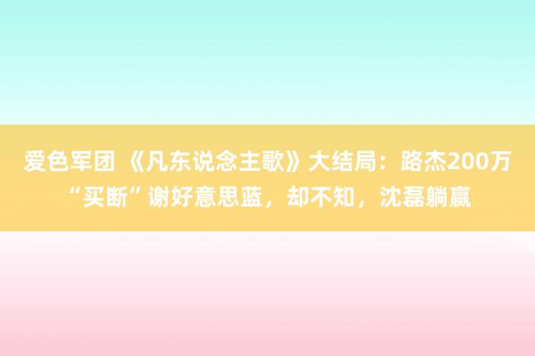 爱色军团 《凡东说念主歌》大结局：路杰200万“买断”谢好意思蓝，却不知，沈磊躺赢
