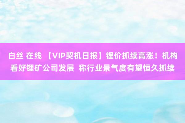 白丝 在线 【VIP契机日报】锂价抓续高涨！机构看好锂矿公司发展  称行业景气度有望恒久抓续