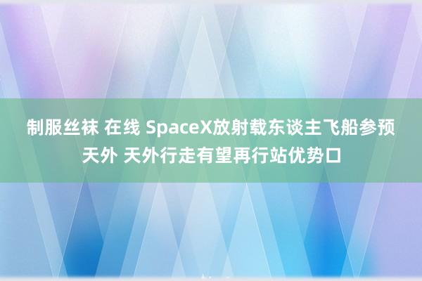 制服丝袜 在线 SpaceX放射载东谈主飞船参预天外 天外行走有望再行站优势口