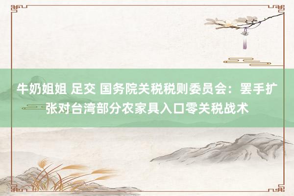 牛奶姐姐 足交 国务院关税税则委员会：罢手扩张对台湾部分农家具入口零关税战术