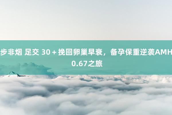 步非烟 足交 30＋挽回卵巢早衰，备孕保重逆袭AMH 0.67之旅