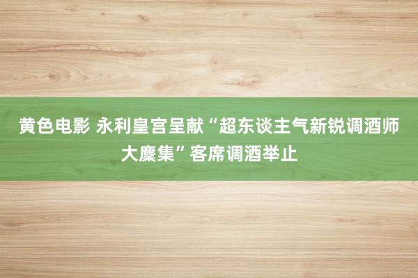 黄色电影 永利皇宫呈献“超东谈主气新锐调酒师大麇集”客席调酒举止
