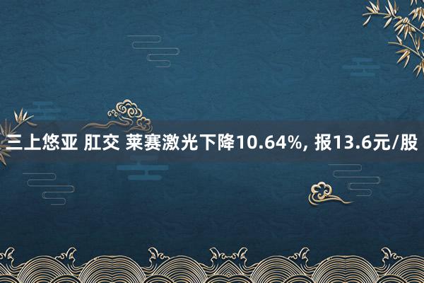 三上悠亚 肛交 莱赛激光下降10.64%， 报13.6元/股