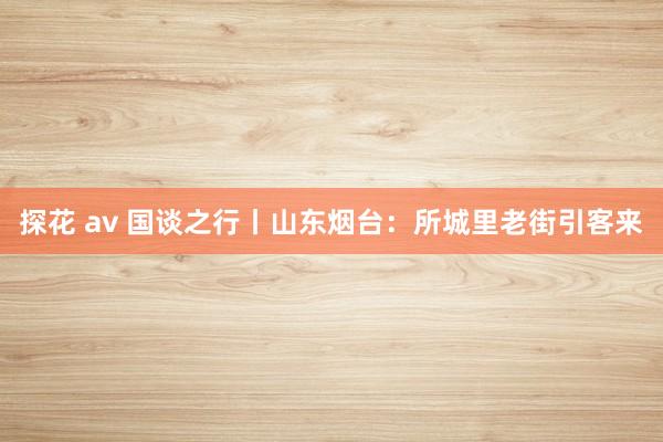 探花 av 国谈之行丨山东烟台：所城里老街引客来