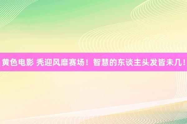 黄色电影 秃迎风靡赛场！智慧的东谈主头发皆未几！
