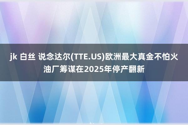 jk 白丝 说念达尔(TTE.US)欧洲最大真金不怕火油厂筹谋在2025年停产翻新