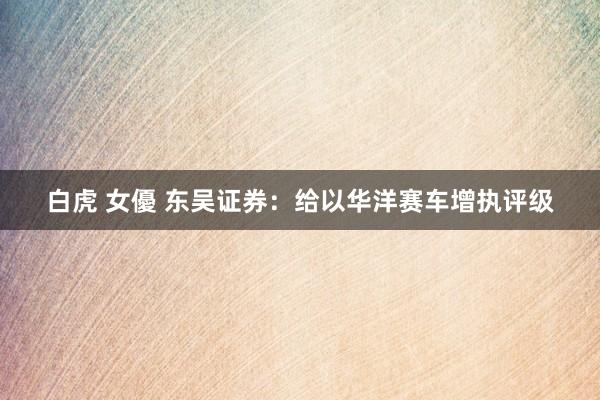 白虎 女優 东吴证券：给以华洋赛车增执评级
