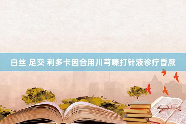 白丝 足交 利多卡因合用川芎嗪打针液诊疗昏厥