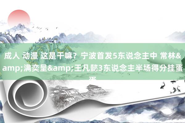 成人 动漫 这是干嘛？宁波首发5东说念主中 常林&满奕呈&王凡懿3东说念主半场得分挂蛋