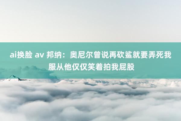 ai换脸 av 邦纳：奥尼尔曾说再砍鲨就要弄死我 服从他仅仅笑着拍我屁股