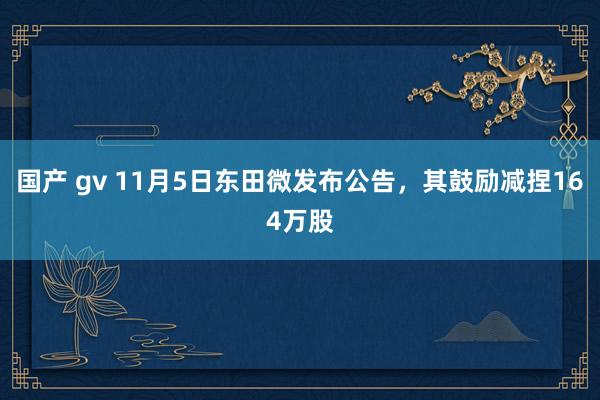 国产 gv 11月5日东田微发布公告，其鼓励减捏164万股