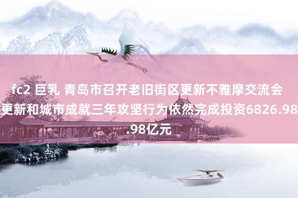 fc2 巨乳 青岛市召开老旧街区更新不雅摩交流会 城市更新和城市成就三年攻坚行为依然完成投资6826.98亿元