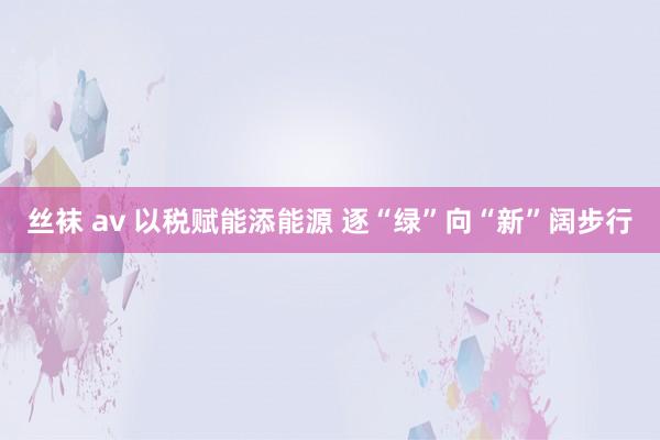 丝袜 av 以税赋能添能源 逐“绿”向“新”阔步行
