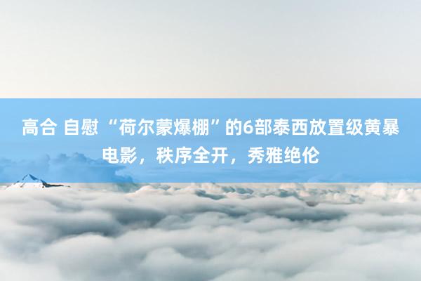 高合 自慰 “荷尔蒙爆棚”的6部泰西放置级黄暴电影，秩序全开，秀雅绝伦