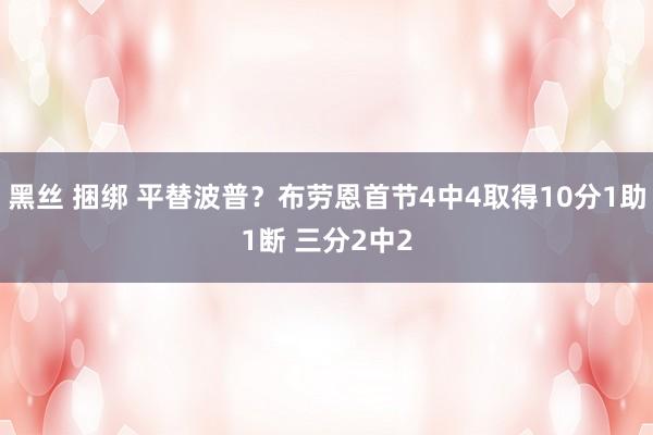 黑丝 捆绑 平替波普？布劳恩首节4中4取得10分1助1断 三分2中2