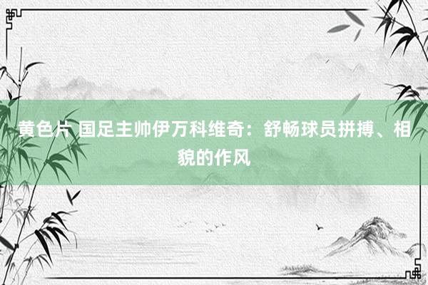 黄色片 国足主帅伊万科维奇：舒畅球员拼搏、相貌的作风