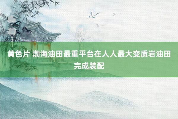 黄色片 渤海油田最重平台在人人最大变质岩油田完成装配
