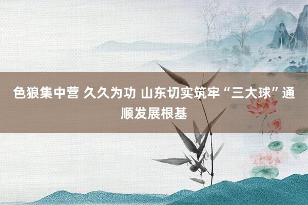 色狼集中营 久久为功 山东切实筑牢“三大球”通顺发展根基