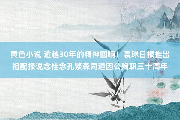 黄色小说 逾越30年的精神回响！寰球日报推出相配报说念挂念孔繁森同道因公殉职三十周年
