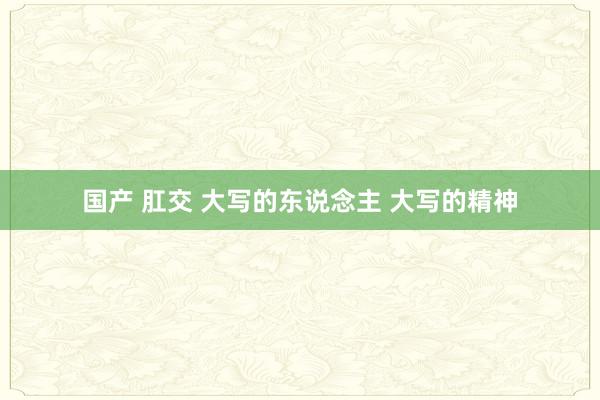 国产 肛交 大写的东说念主 大写的精神