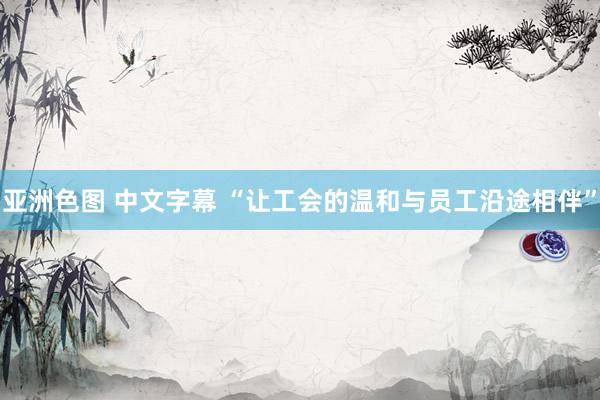亚洲色图 中文字幕 “让工会的温和与员工沿途相伴”