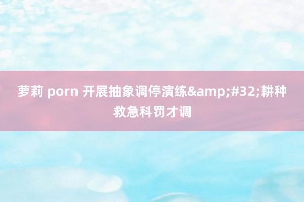 萝莉 porn 开展抽象调停演练&#32;耕种救急科罚才调