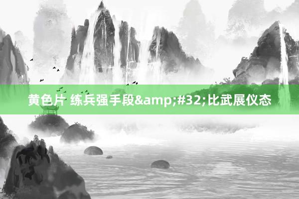 黄色片 练兵强手段&#32;比武展仪态