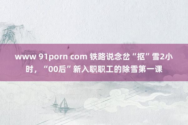 www 91porn com 铁路说念岔“抠”雪2小时，“00后”新入职职工的除雪第一课