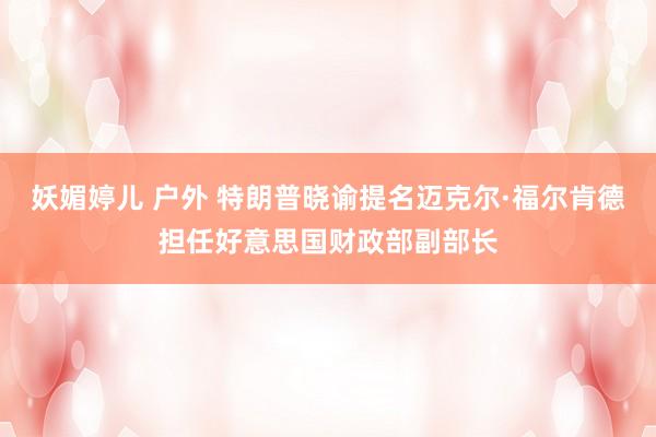 妖媚婷儿 户外 特朗普晓谕提名迈克尔·福尔肯德担任好意思国财政部副部长
