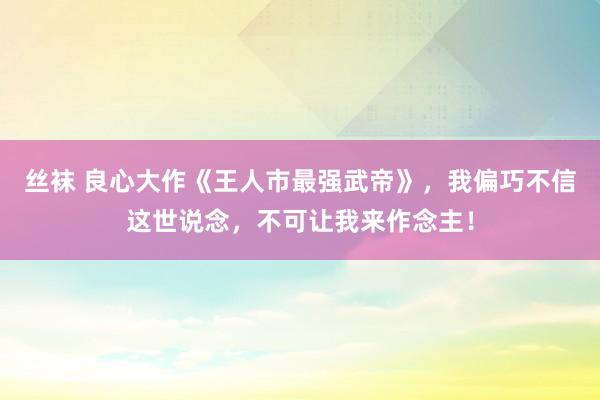 丝袜 良心大作《王人市最强武帝》，我偏巧不信这世说念，不可让我来作念主！