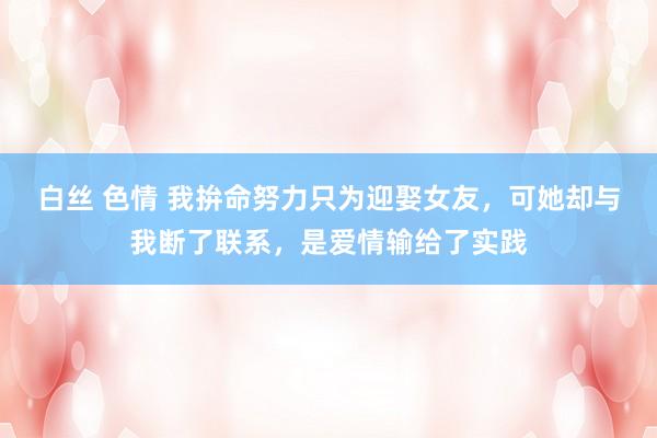白丝 色情 我拚命努力只为迎娶女友，可她却与我断了联系，是爱情输给了实践