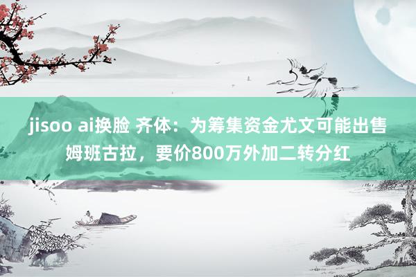 jisoo ai换脸 齐体：为筹集资金尤文可能出售姆班古拉，要价800万外加二转分红