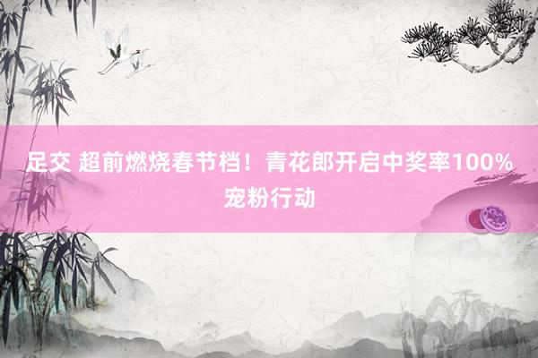 足交 超前燃烧春节档！青花郎开启中奖率100%宠粉行动