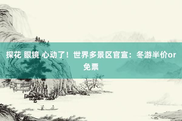 探花 眼镜 心动了！世界多景区官宣：冬游半价or免票