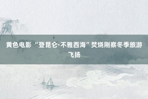 黄色电影 “登昆仑·不雅西海”焚烧刚察冬季旅游飞扬