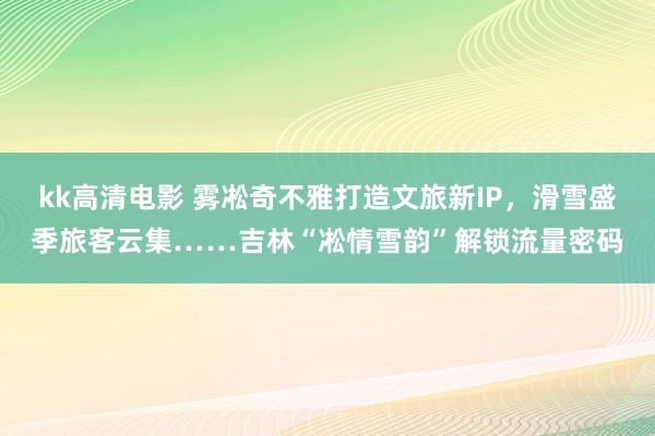 kk高清电影 雾凇奇不雅打造文旅新IP，滑雪盛季旅客云集……吉林“凇情雪韵”解锁流量密码