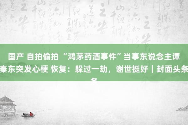 国产 自拍偷拍 “鸿茅药酒事件”当事东说念主谭秦东突发心梗 恢复：躲过一劫，谢世挺好｜封面头条