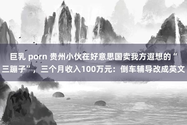 巨乳 porn 贵州小伙在好意思国卖我方遐想的“三蹦子”，三个月收入100万元：倒车辅导改成英文