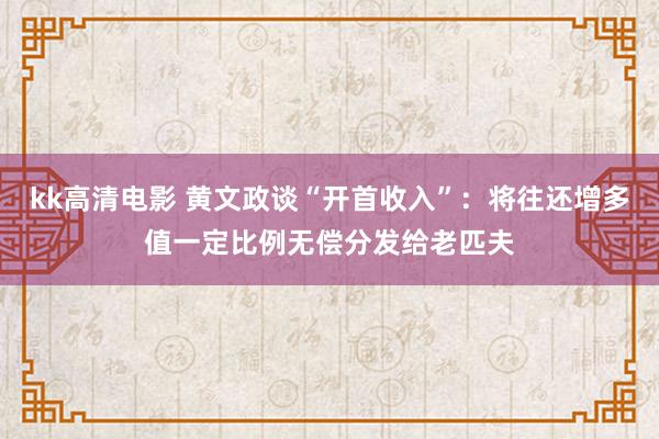 kk高清电影 黄文政谈“开首收入”：将往还增多值一定比例无偿分发给老匹夫