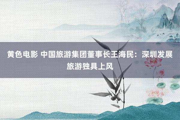 黄色电影 中国旅游集团董事长王海民：深圳发展旅游独具上风