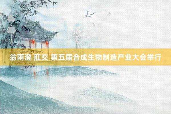 翁雨澄 肛交 第五届合成生物制造产业大会举行