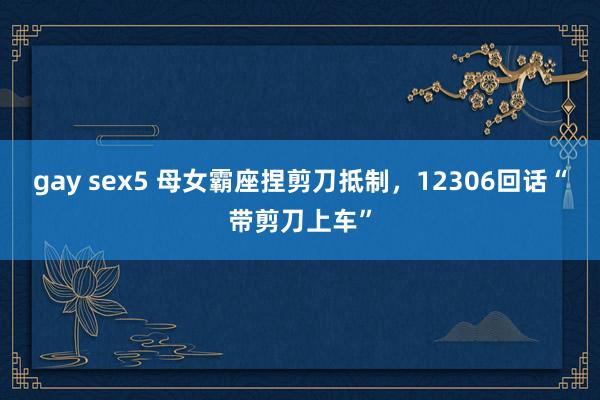gay sex5 母女霸座捏剪刀抵制，12306回话“带剪刀上车”
