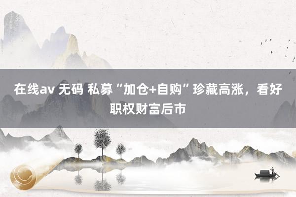 在线av 无码 私募“加仓+自购”珍藏高涨，看好职权财富后市