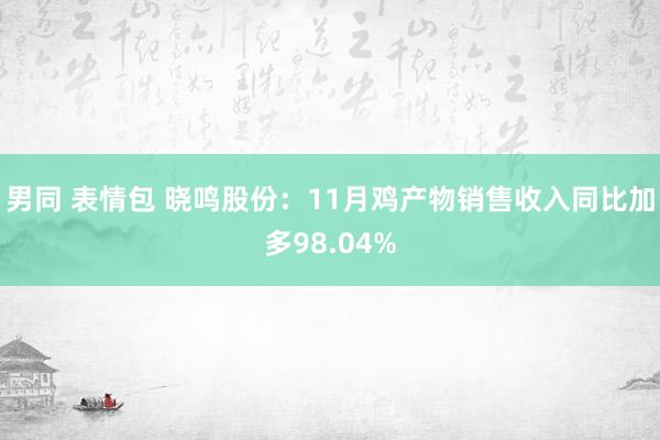 男同 表情包 晓鸣股份：11月鸡产物销售收入同比加多98.04%