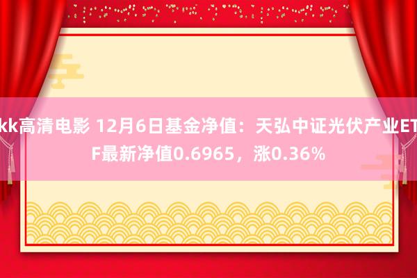 kk高清电影 12月6日基金净值：天弘中证光伏产业ETF最新净值0.6965，涨0.36%