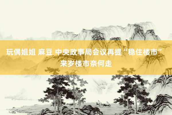 玩偶姐姐 麻豆 中央政事局会议再提“稳住楼市” 来岁楼市奈何走